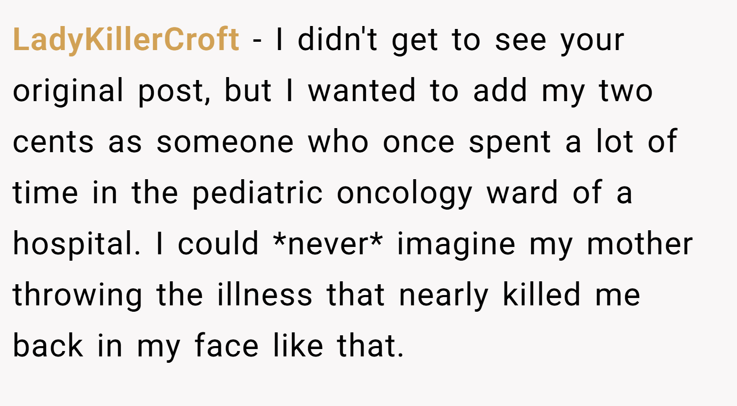 LadyKillerCroft − I didn't get to see your original post, but I wanted to add my two cents as someone who once spent a lot of time in the pediatric oncology ward of a hospital. I could *never* imagine my mother throwing the illness that nearly killed me back in my face like that.