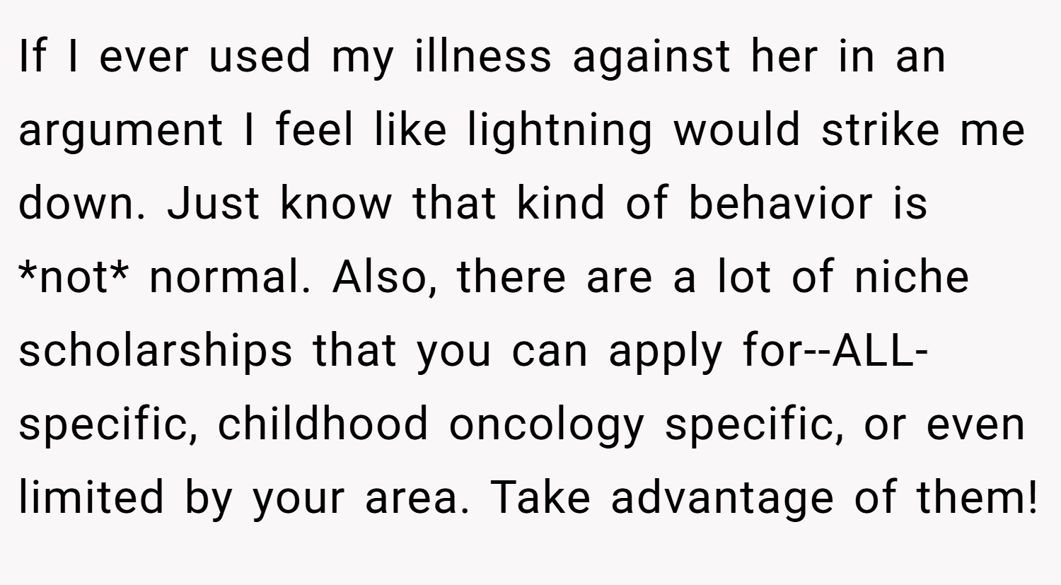 If I ever used my illness against her in an argument I feel like lightning would strike me down. Just know that kind of behavior is *not* normal. Also, there are a lot of niche scholarships that you can apply for--ALL-specific, childhood oncology specific, or even limited by your area. Take advantage of them!