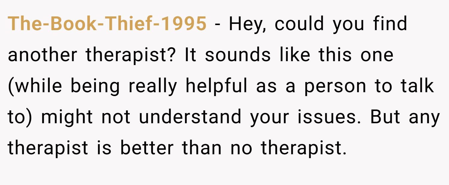 The-Book-Thief-1995 − Hey, could you find another therapist? It sounds like this one (while being really helpful as a person to talk to) might not understand your issues. But any therapist is better than no therapist.