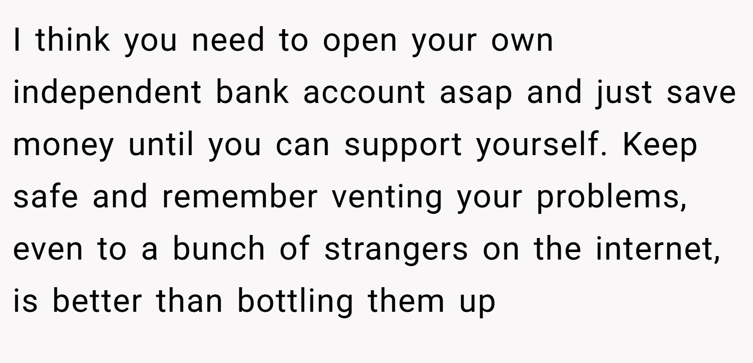 I think you need to open your own independent bank account asap and just save money until you can support yourself. Keep safe and remember venting your problems, even to a bunch of strangers on the internet, is better than bottling them up