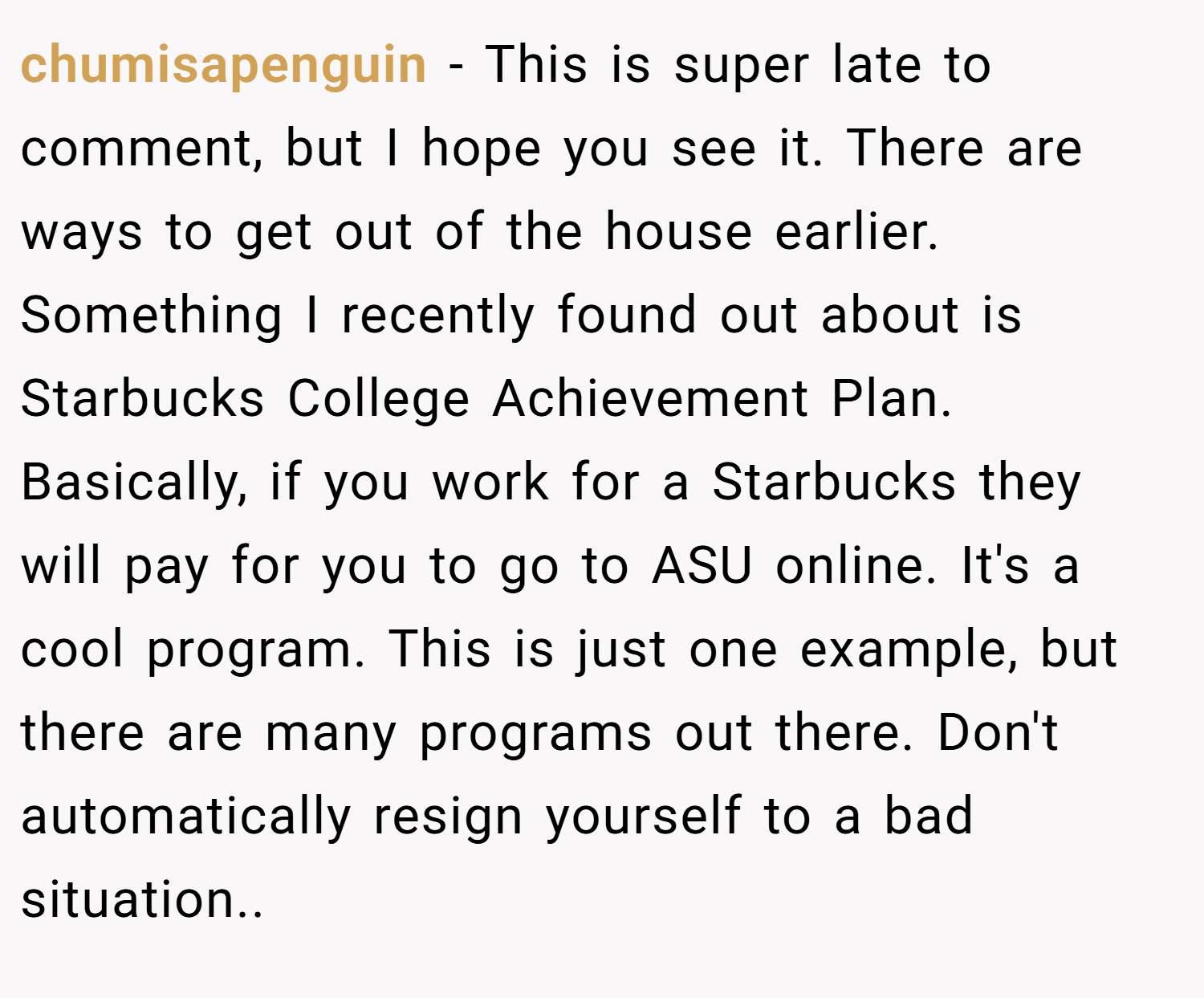 chumisapenguin − This is super late to comment, but I hope you see it. There are ways to get out of the house earlier. Something I recently found out about is Starbucks College Achievement Plan. Basically, if you work for a Starbucks they will pay for you to go to ASU online. It's a cool program. This is just one example, but there are many programs out there. Don't automatically resign yourself to a bad situation..