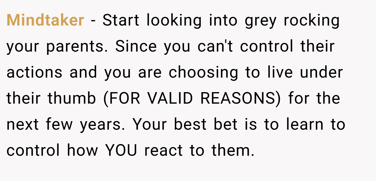 Mindtaker − Start looking into grey rocking your parents. Since you can't control their actions and you are choosing to live under their thumb (FOR VALID REASONS) for the next few years. Your best bet is to learn to control how YOU react to them.