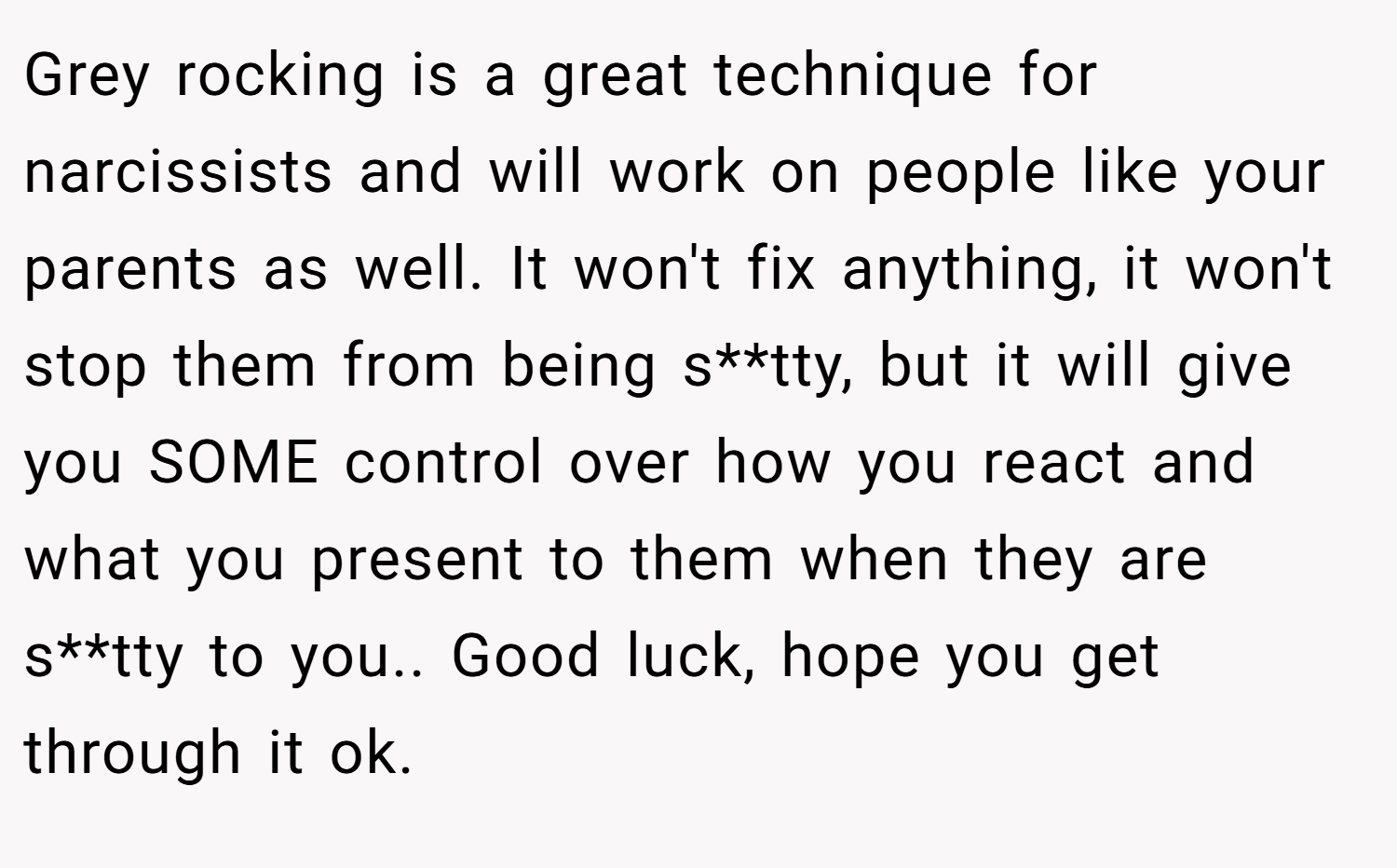 Grey rocking is a great technique for narcissists and will work on people like your parents as well. It won't fix anything, it won't stop them from being s**tty, but it will give you SOME control over how you react and what you present to them when they are s**tty to you.. Good luck, hope you get through it ok.