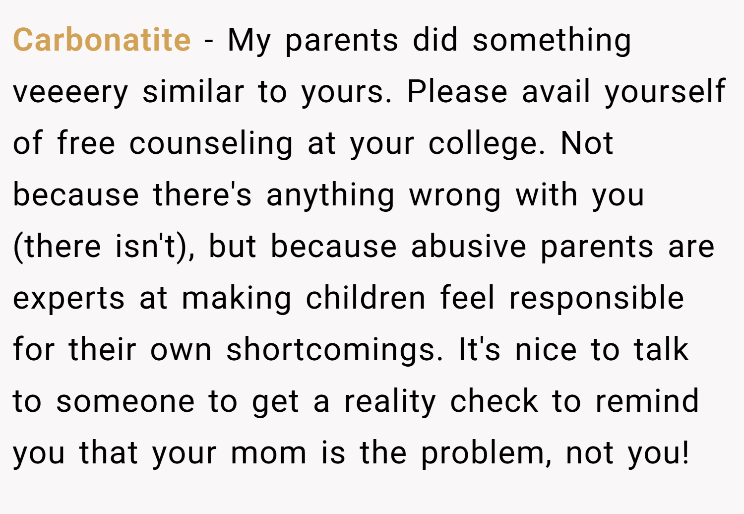 Carbonatite − My parents did something veeeery similar to yours. Please avail yourself of free counseling at your college. Not because there's anything wrong with you (there isn't), but because abusive parents are experts at making children feel responsible for their own shortcomings. It's nice to talk to someone to get a reality check to remind you that your mom is the problem, not you!