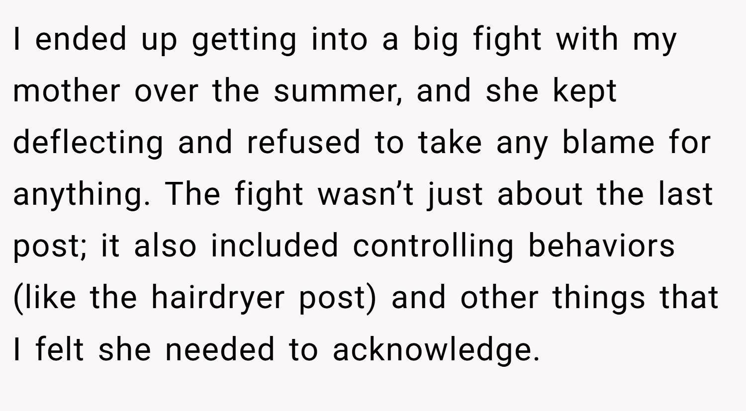 I ended up getting into a big fight with my mother over the summer, and she kept deflecting and refused to take any blame for anything. The fight wasn’t just about the last post; it also included controlling behaviors (like the hairdryer post) and other things that I felt she needed to acknowledge.