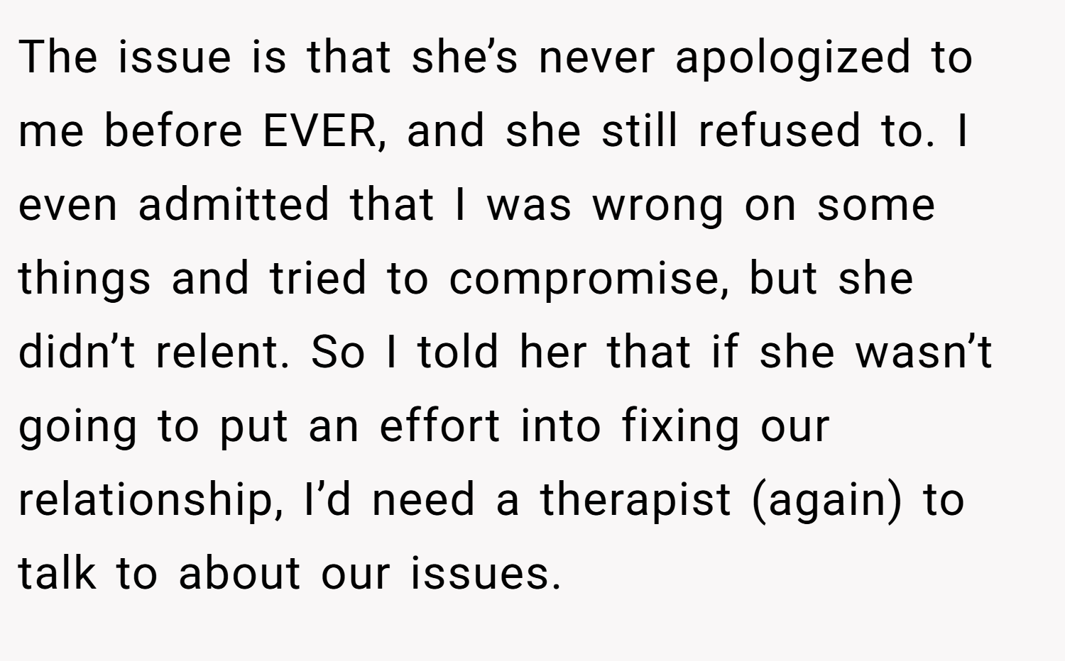 The issue is that she’s never apologized to me before EVER, and she still refused to. I even admitted that I was wrong on some things and tried to compromise, but she didn’t relent. So I told her that if she wasn’t going to put an effort into fixing our relationship, I’d need a therapist (again) to talk to about our issues.