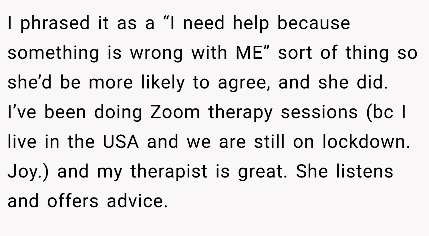 I phrased it as a “I need help because something is wrong with ME” sort of thing so she’d be more likely to agree, and she did. I’ve been doing Zoom therapy sessions (bc I live in the USA and we are still on lockdown. Joy.) and my therapist is great. She listens and offers advice.