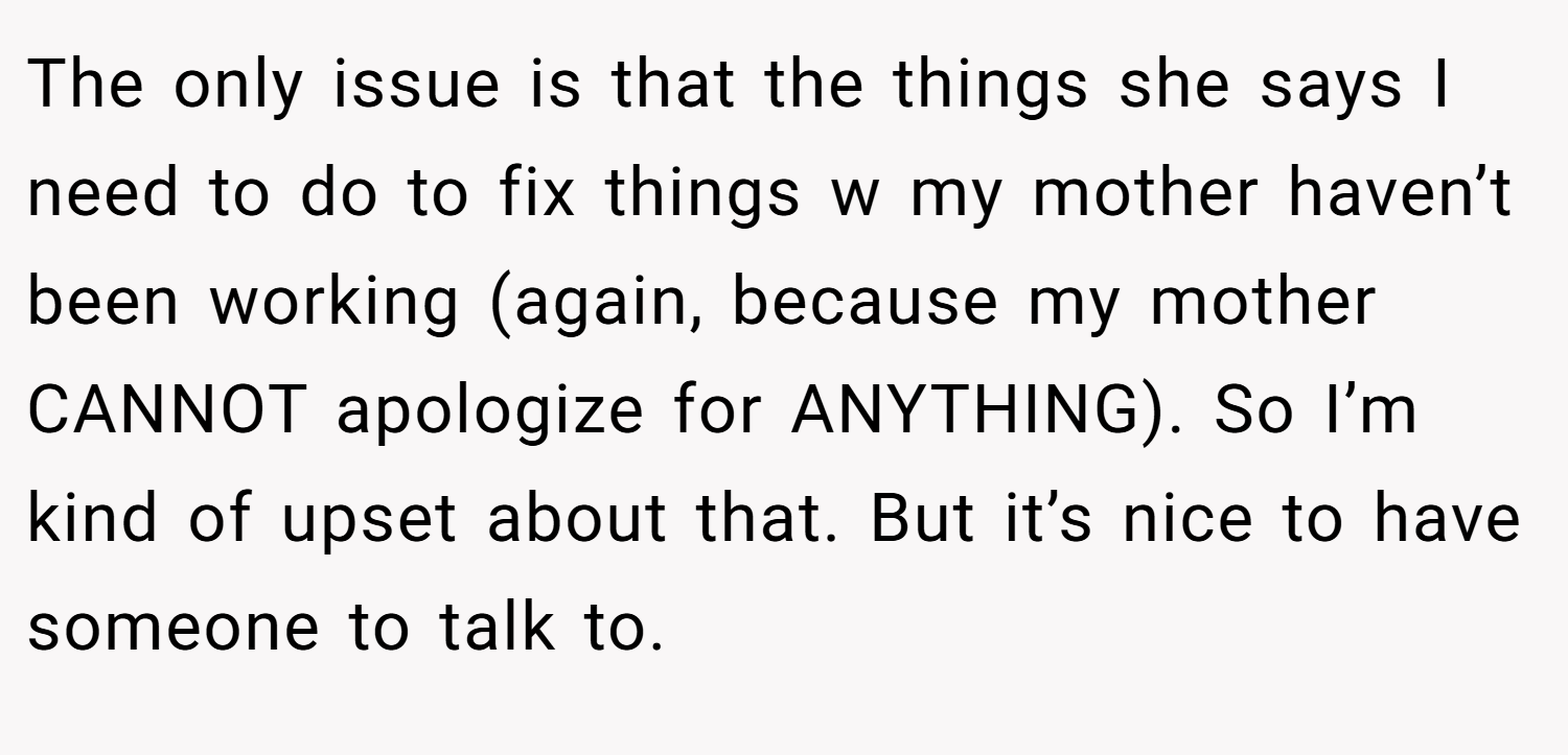 The only issue is that the things she says I need to do to fix things w my mother haven’t been working (again, because my mother CANNOT apologize for ANYTHING). So I’m kind of upset about that. But it’s nice to have someone to talk to.