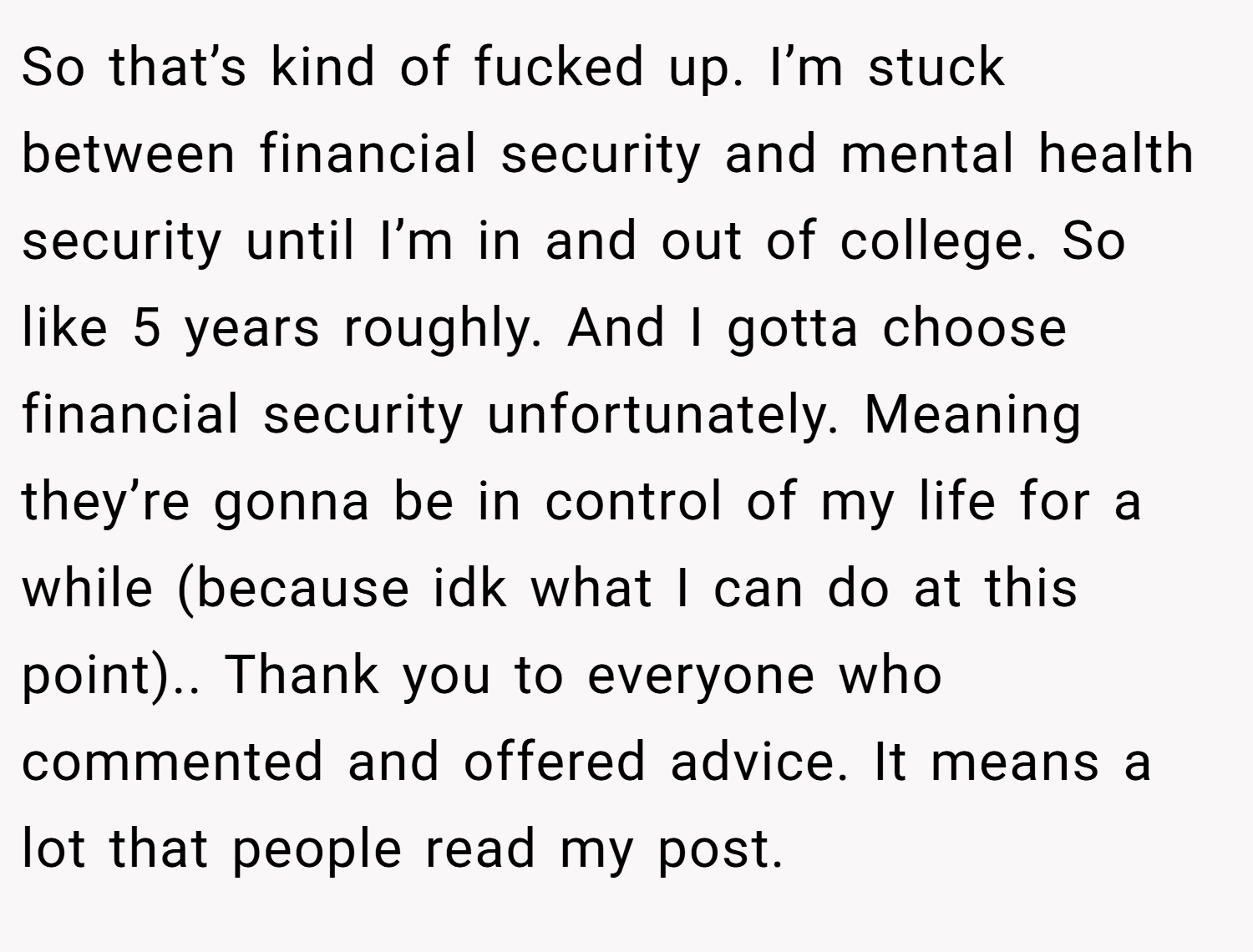 So that’s kind of fucked up. I’m stuck between financial security and mental health security until I’m in and out of college. So like 5 years roughly. And I gotta choose financial security unfortunately. Meaning they’re gonna be in control of my life for a while (because idk what I can do at this point).. Thank you to everyone who commented and offered advice. It means a lot that people read my post. 