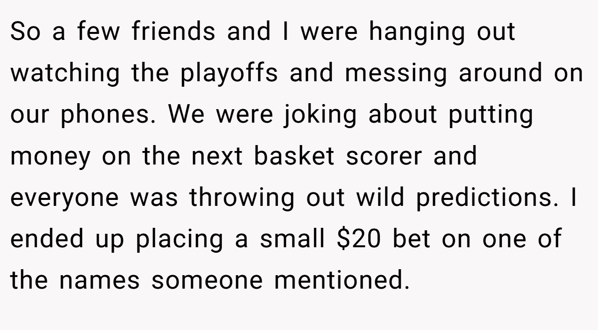 So a few friends and I were hanging out watching the playoffs and messing around on our phones. We were joking about putting money on the next basket scorer and everyone was throwing out wild predictions. I ended up placing a small $20 bet on one of the names someone mentioned.