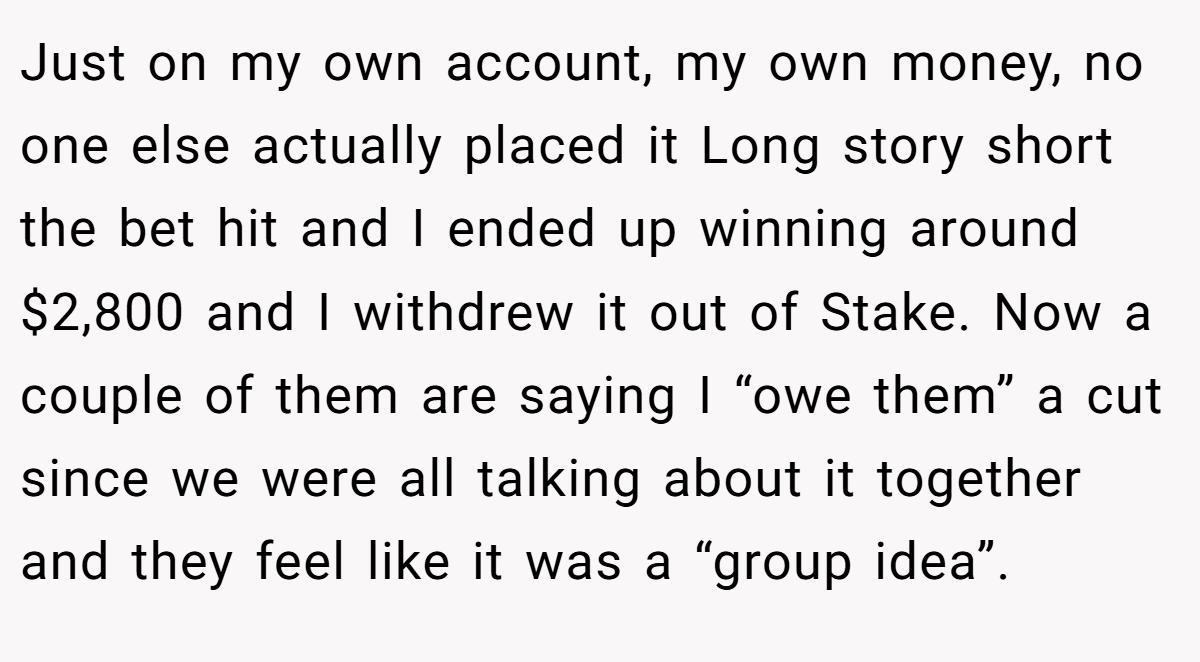 Just on my own account, my own money, no one else actually placed it Long story short the bet hit and I ended up winning around $2,800 and I withdrew it out of Stake. Now a couple of them are saying I “owe them” a cut since we were all talking about it together and they feel like it was a “group idea”.