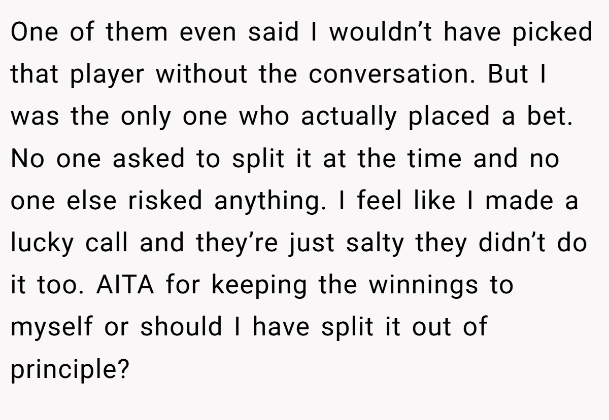 One of them even said I wouldn’t have picked that player without the conversation. But I was the only one who actually placed a bet. No one asked to split it at the time and no one else risked anything. I feel like I made a lucky call and they’re just salty they didn’t do it too. AITA for keeping the winnings to myself or should I have split it out of principle?