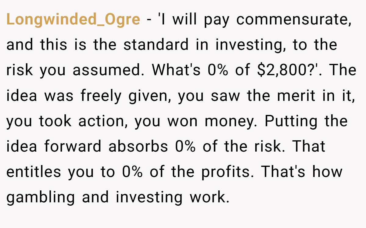 Longwinded_Ogre − 'I will pay commensurate, and this is the standard in investing, to the risk you assumed. What's 0% of $2,800?'. The idea was freely given, you saw the merit in it, you took action, you won money. Putting the idea forward absorbs 0% of the risk. That entitles you to 0% of the profits. That's how gambling and investing work.