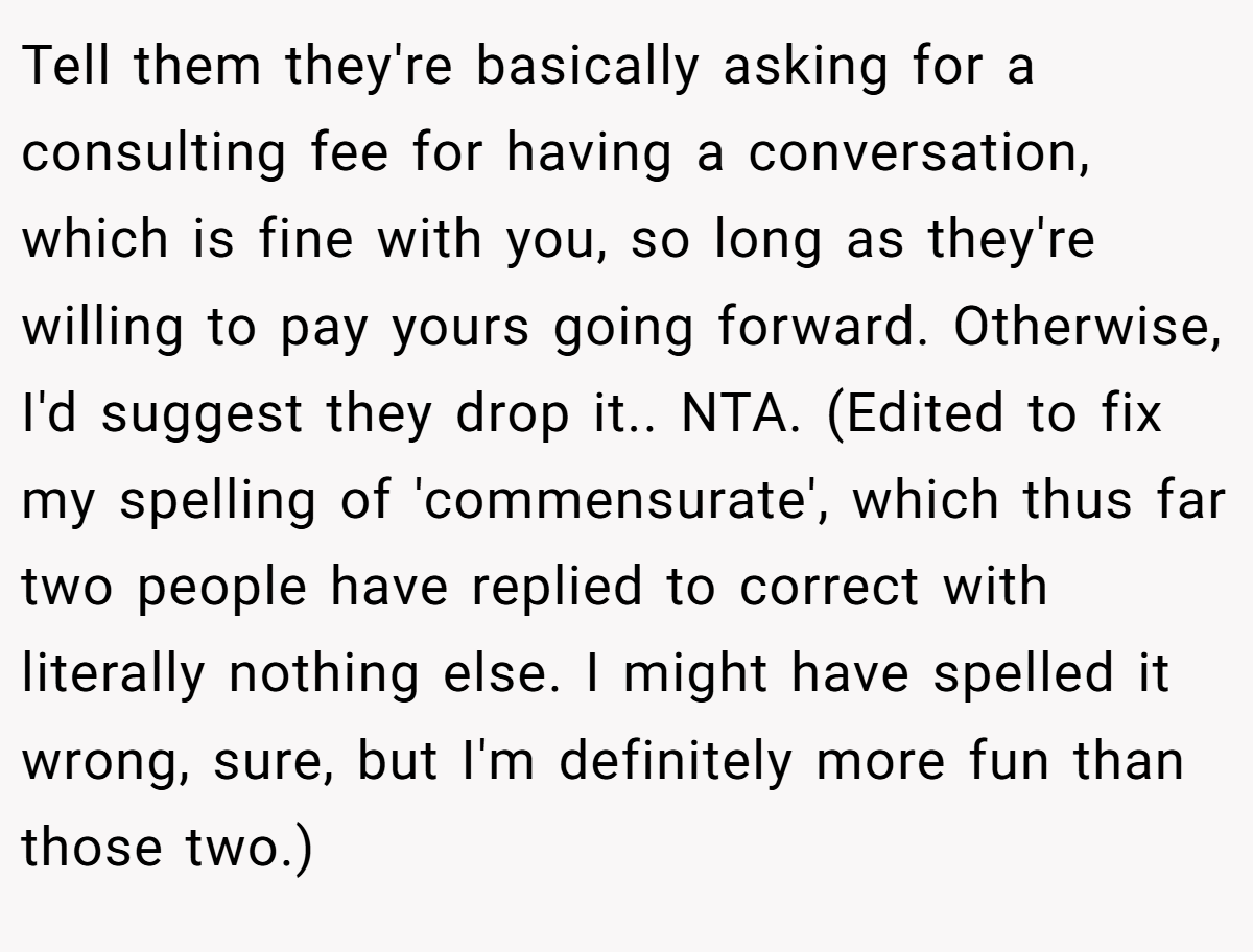 Tell them they're basically asking for a consulting fee for having a conversation, which is fine with you, so long as they're willing to pay yours going forward. Otherwise, I'd suggest they drop it.. NTA. (Edited to fix my spelling of 'commensurate', which thus far two people have replied to correct with literally nothing else. I might have spelled it wrong, sure, but I'm definitely more fun than those two.)