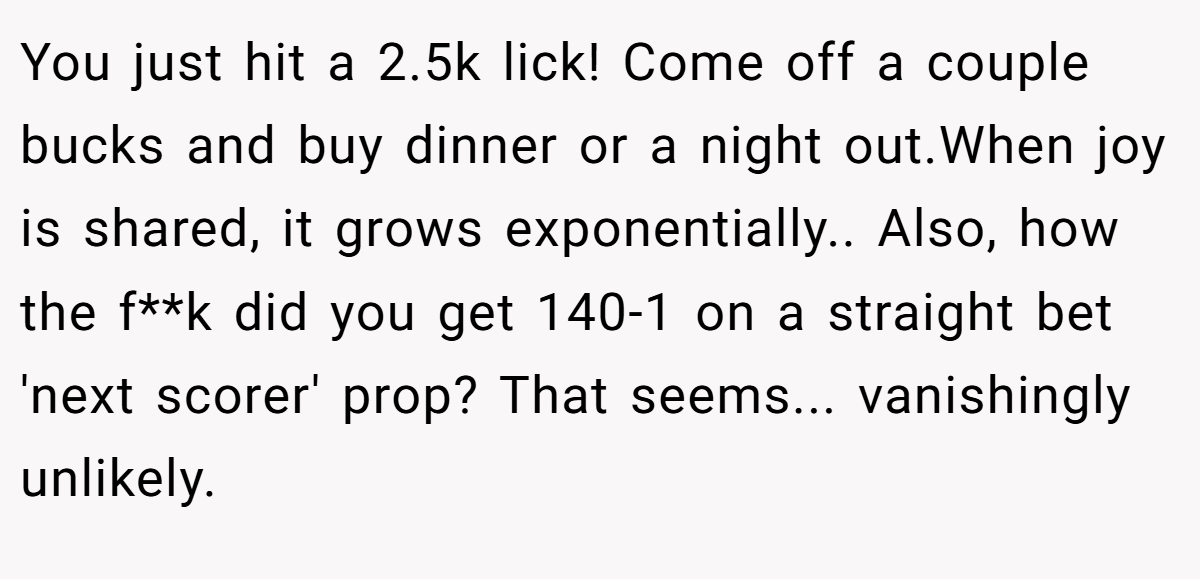 You just hit a 2.5k lick! Come off a couple bucks and buy dinner or a night out.When joy is shared, it grows exponentially.. Also, how the f**k did you get 140-1 on a straight bet 'next scorer' prop? That seems... vanishingly unlikely.