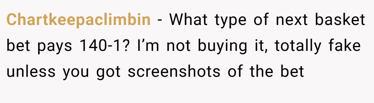 Chartkeepaclimbin − What type of next basket bet pays 140-1? I’m not buying it, totally fake unless you got screenshots of the bet