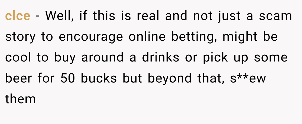 clce − Well, if this is real and not just a scam story to encourage online betting, might be cool to buy around a drinks or pick up some beer for 50 bucks but beyond that, s**ew them