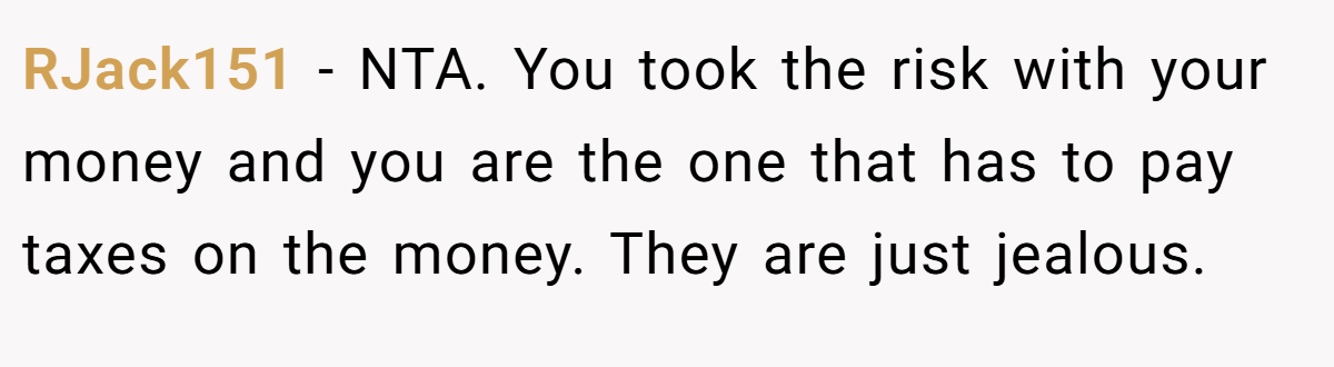 RJack151 − NTA. You took the risk with your money and you are the one that has to pay taxes on the money. They are just jealous.