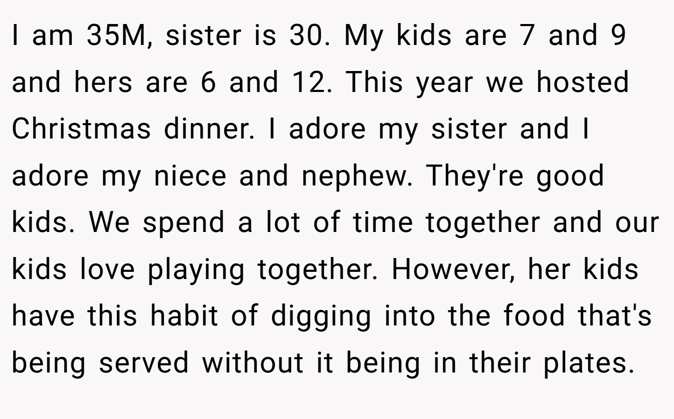 I am 35M, sister is 30. My kids are 7 and 9 and hers are 6 and 12. This year we hosted Christmas dinner. I adore my sister and I adore my niece and nephew. They're good kids. We spend a lot of time together and our kids love playing together. However, her kids have this habit of digging into the food that's being served without it being in their plates.