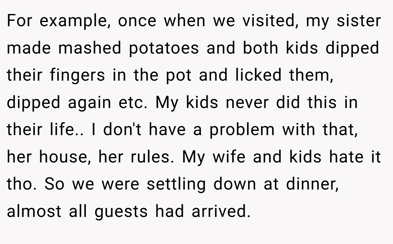 For example, once when we visited, my sister made mashed potatoes and both kids dipped their fingers in the pot and licked them, dipped again etc. My kids never did this in their life.. I don't have a problem with that, her house, her rules. My wife and kids hate it tho. So we were settling down at dinner, almost all guests had arrived.