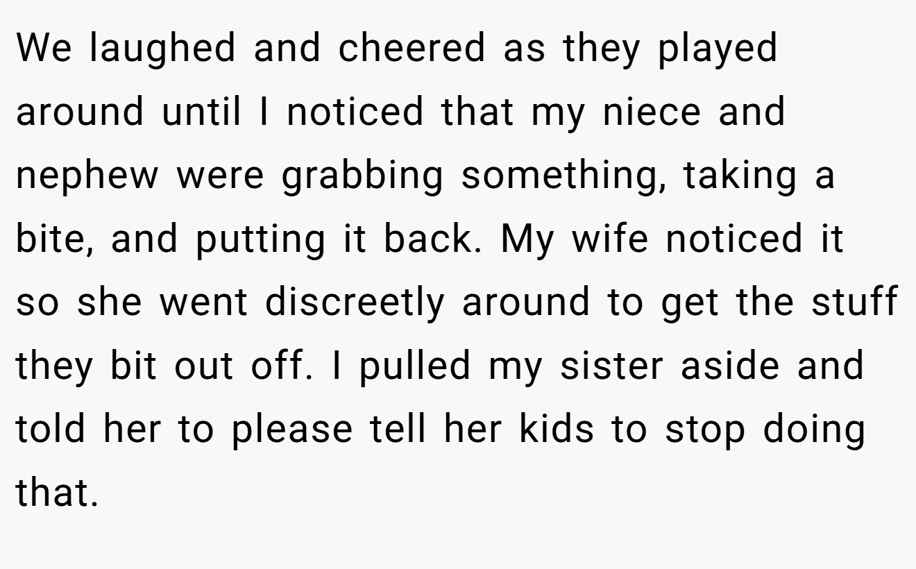 We laughed and cheered as they played around until I noticed that my niece and nephew were grabbing something, taking a bite, and putting it back. My wife noticed it so she went discreetly around to get the stuff they bit out off. I pulled my sister aside and told her to please tell her kids to stop doing that.