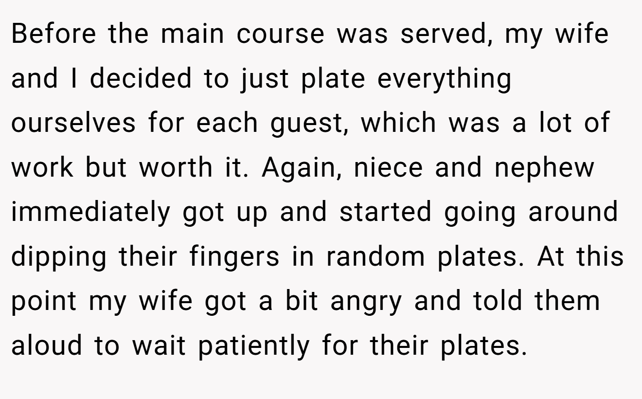 Before the main course was served, my wife and I decided to just plate everything ourselves for each guest, which was a lot of work but worth it. Again, niece and nephew immediately got up and started going around dipping their fingers in random plates. At this point my wife got a bit angry and told them aloud to wait patiently for their plates.