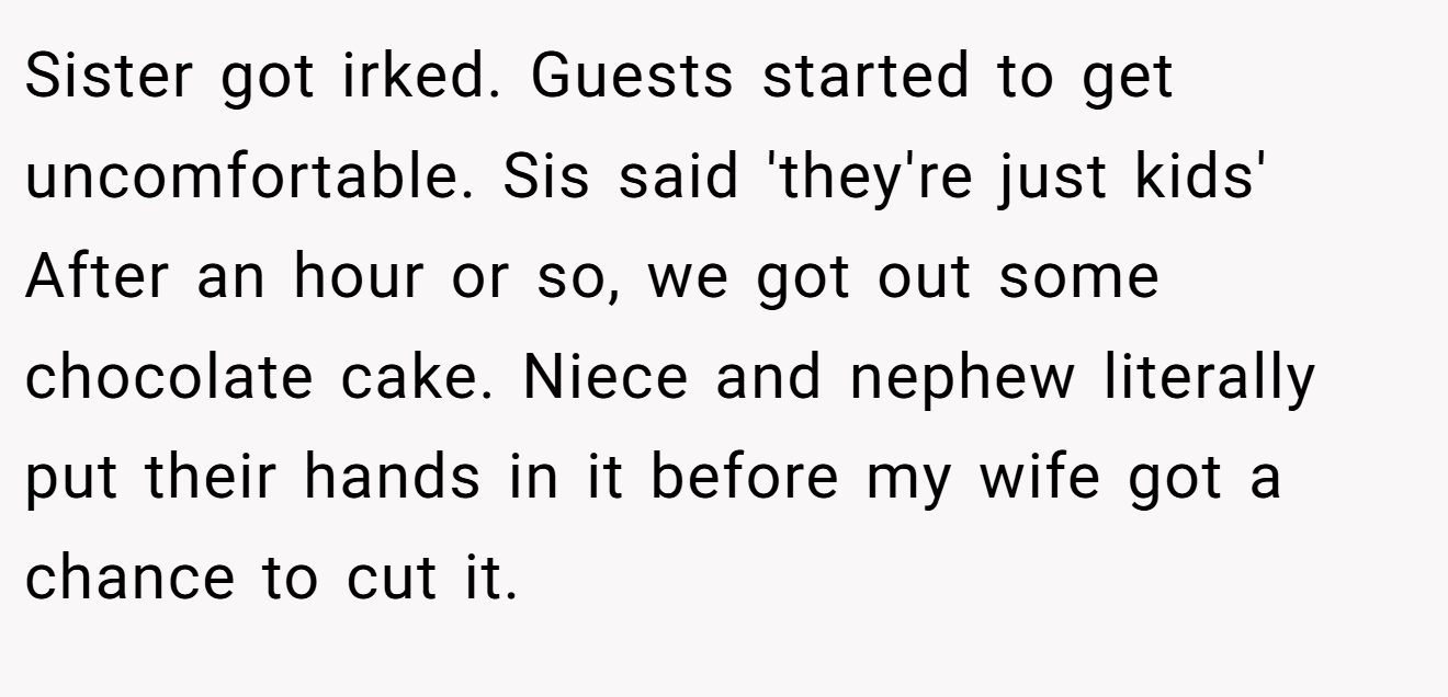 Sister got irked. Guests started to get uncomfortable. Sis said 'they're just kids' After an hour or so, we got out some chocolate cake. Niece and nephew literally put their hands in it before my wife got a chance to cut it.