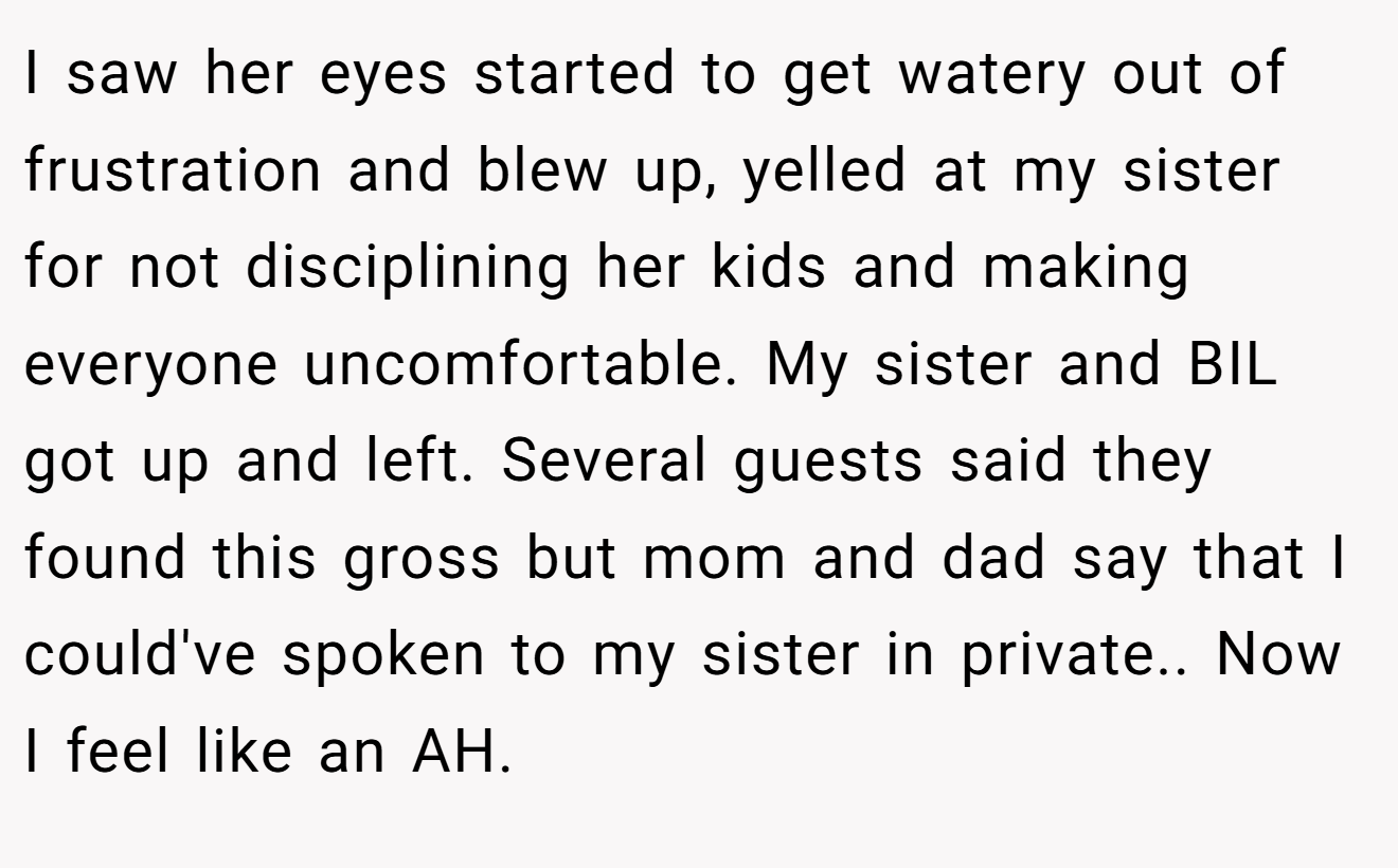 I saw her eyes started to get watery out of frustration and blew up, yelled at my sister for not disciplining her kids and making everyone uncomfortable. My sister and BIL got up and left. Several guests said they found this gross but mom and dad say that I could've spoken to my sister in private.. Now I feel like an AH.