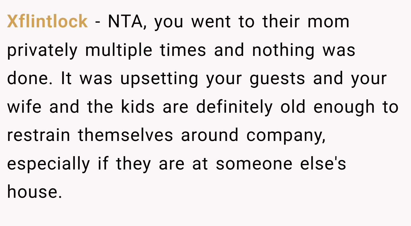 Xflintlock − NTA, you went to their mom privately multiple times and nothing was done. It was upsetting your guests and your wife and the kids are definitely old enough to restrain themselves around company, especially if they are at someone else's house.