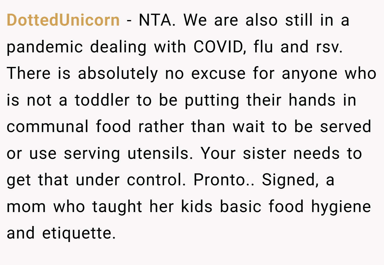 DottedUnicorn − NTA. We are also still in a pandemic dealing with COVID, flu and rsv. There is absolutely no excuse for anyone who is not a toddler to be putting their hands in communal food rather than wait to be served or use serving utensils. Your sister needs to get that under control. Pronto.. Signed, a mom who taught her kids basic food hygiene and etiquette.