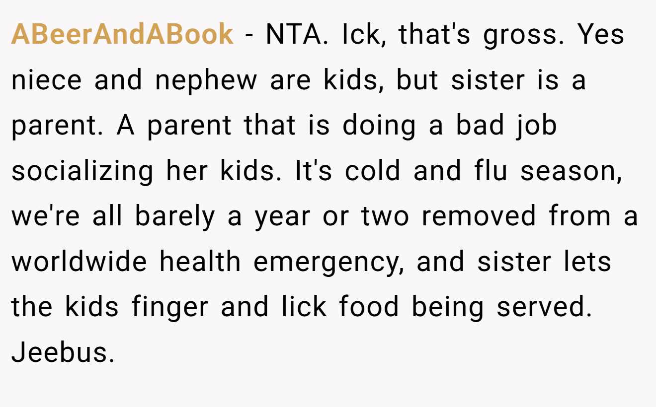 ABeerAndABook − NTA. Ick, that's gross. Yes niece and nephew are kids, but sister is a parent. A parent that is doing a bad job socializing her kids. It's cold and flu season, we're all barely a year or two removed from a worldwide health emergency, and sister lets the kids finger and lick food being served. Jeebus.