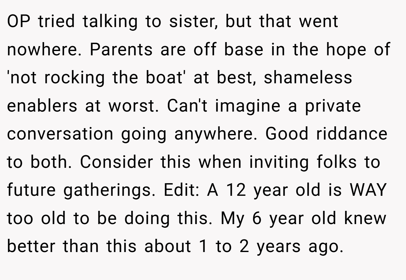 OP tried talking to sister, but that went nowhere. Parents are off base in the hope of 'not rocking the boat' at best, shameless enablers at worst. Can't imagine a private conversation going anywhere. Good riddance to both. Consider this when inviting folks to future gatherings. Edit: A 12 year old is WAY too old to be doing this. My 6 year old knew better than this about 1 to 2 years ago.