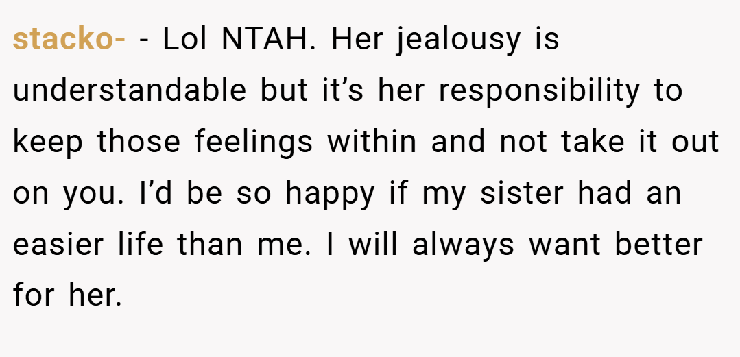 stacko- − Lol NTAH. Her jealousy is understandable but it’s her responsibility to keep those feelings within and not take it out on you. I’d be so happy if my sister had an easier life than me. I will always want better for her.