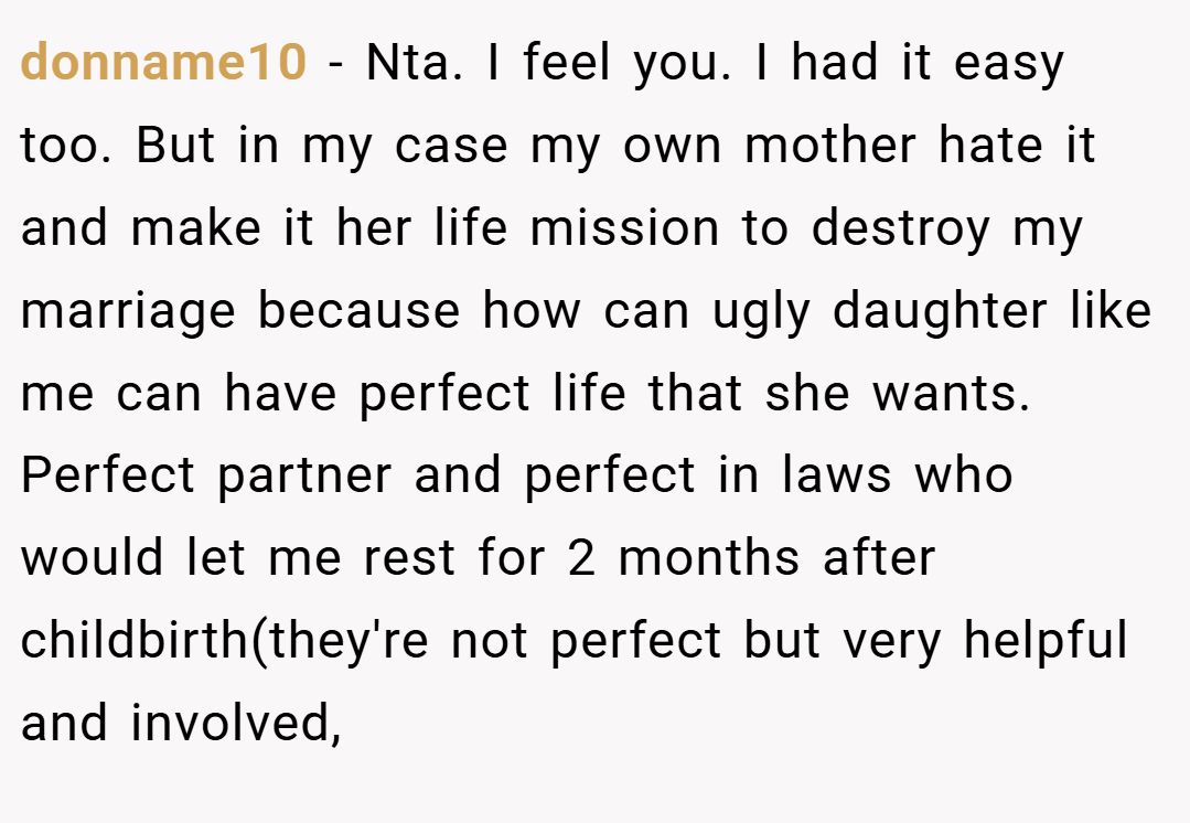 donname10 − Nta. I feel you. I had it easy too. But in my case my own mother hate it and make it her life mission to destroy my marriage because how can ugly daughter like me can have perfect life that she wants. Perfect partner and perfect in laws who would let me rest for 2 months after childbirth(they're not perfect but very helpful and involved,
