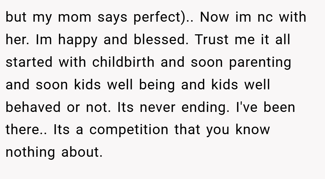 but my mom says perfect).. Now im nc with her. Im happy and blessed. Trust me it all started with childbirth and soon parenting and soon kids well being and kids well behaved or not. Its never ending. I've been there.. Its a competition that you know nothing about.