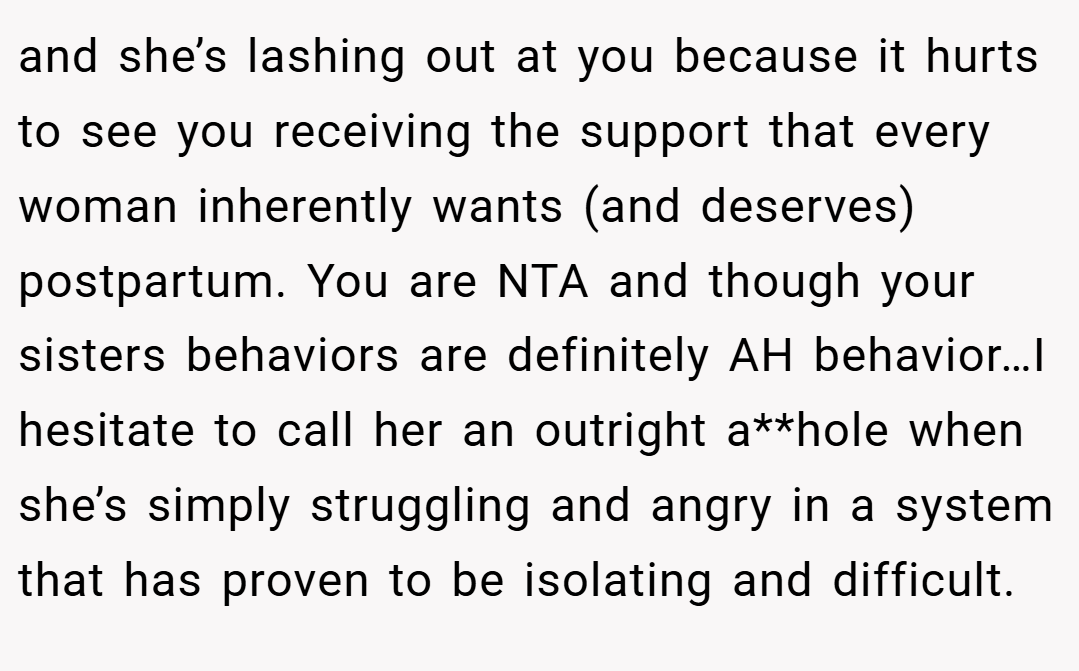 and she’s lashing out at you because it hurts to see you receiving the support that every woman inherently wants (and deserves) postpartum. You are NTA and though your sisters behaviors are definitely AH behavior…I hesitate to call her an outright a**hole when she’s simply struggling and angry in a system that has proven to be isolating and difficult.