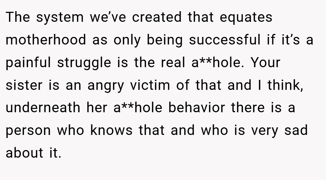The system we’ve created that equates motherhood as only being successful if it’s a painful struggle is the real a**hole. Your sister is an angry victim of that and I think, underneath her a**hole behavior there is a person who knows that and who is very sad about it.