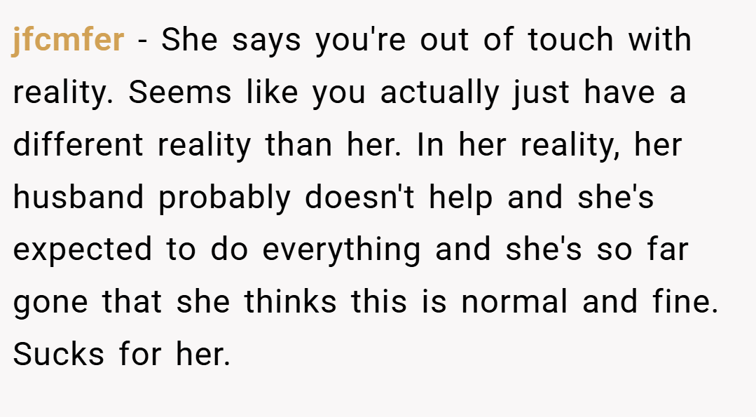 jfcmfer − She says you're out of touch with reality. Seems like you actually just have a different reality than her. In her reality, her husband probably doesn't help and she's expected to do everything and she's so far gone that she thinks this is normal and fine. Sucks for her.