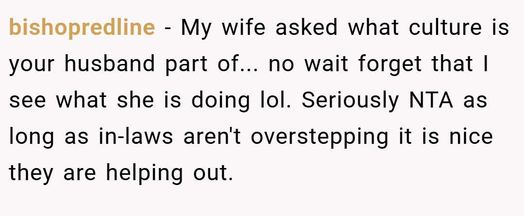 bishopredline − My wife asked what culture is your husband part of... no wait forget that I see what she is doing lol. Seriously NTA as long as in-laws aren't overstepping it is nice they are helping out.