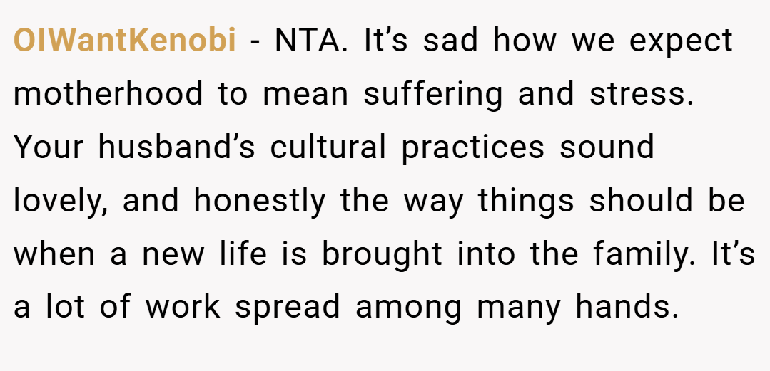OIWantKenobi − NTA. It’s sad how we expect motherhood to mean suffering and stress. Your husband’s cultural practices sound lovely, and honestly the way things should be when a new life is brought into the family. It’s a lot of work spread among many hands.
