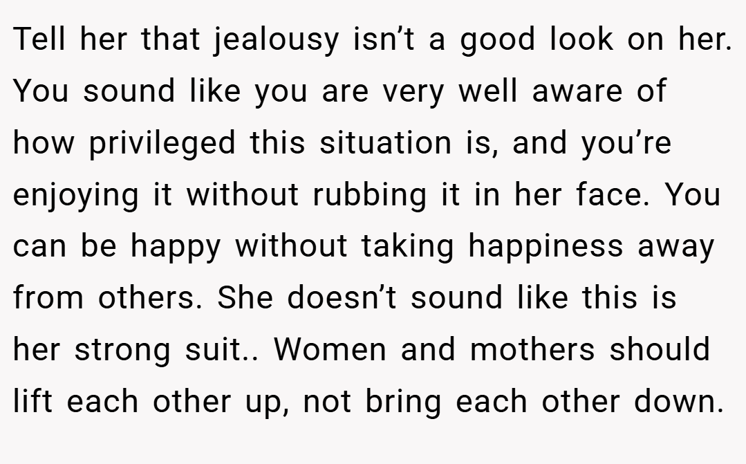Tell her that jealousy isn’t a good look on her. You sound like you are very well aware of how privileged this situation is, and you’re enjoying it without rubbing it in her face. You can be happy without taking happiness away from others. She doesn’t sound like this is her strong suit.. Women and mothers should lift each other up, not bring each other down.