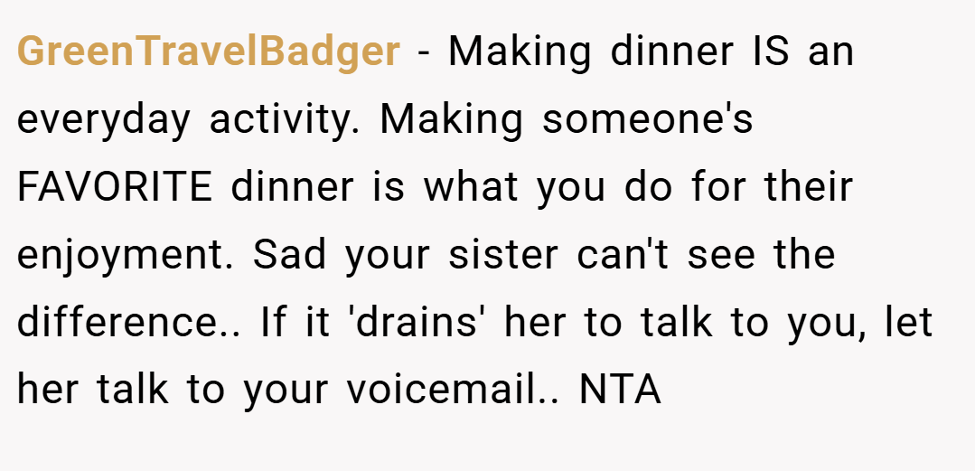 GreenTravelBadger − Making dinner IS an everyday activity. Making someone's FAVORITE dinner is what you do for their enjoyment. Sad your sister can't see the difference.. If it 'drains' her to talk to you, let her talk to your voicemail.. NTA