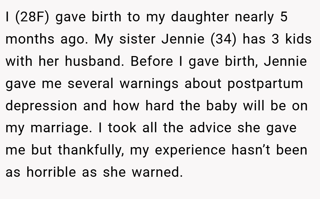 I (28F) gave birth to my daughter nearly 5 months ago. My sister Jennie (34) has 3 kids with her husband. Before I gave birth, Jennie gave me several warnings about postpartum depression and how hard the baby will be on my marriage. I took all the advice she gave me but thankfully, my experience hasn’t been as horrible as she warned.