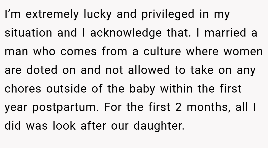 I’m extremely lucky and privileged in my situation and I acknowledge that. I married a man who comes from a culture where women are doted on and not allowed to take on any chores outside of the baby within the first year postpartum. For the first 2 months, all I did was look after our daughter.