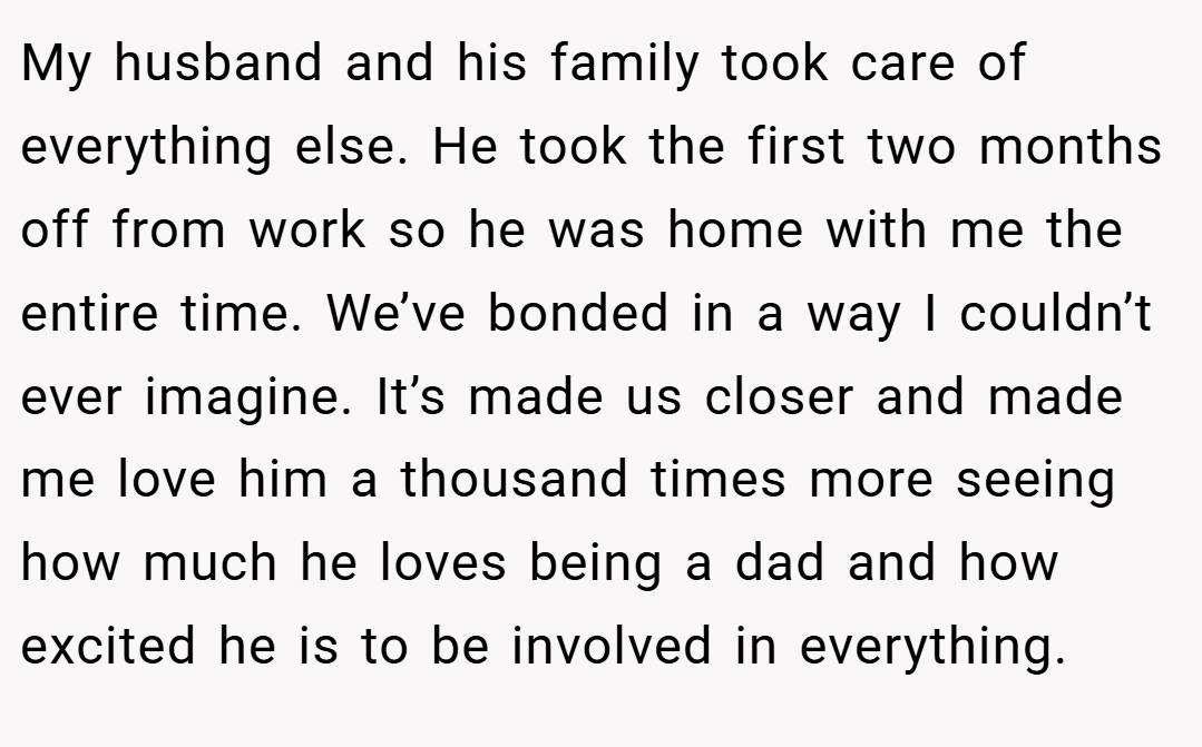 My husband and his family took care of everything else. He took the first two months off from work so he was home with me the entire time. We’ve bonded in a way I couldn’t ever imagine. It’s made us closer and made me love him a thousand times more seeing how much he loves being a dad and how excited he is to be involved in everything.
