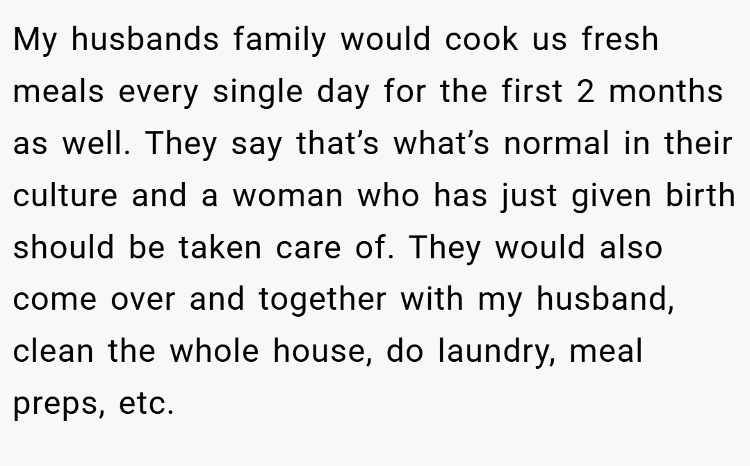 My husbands family would cook us fresh meals every single day for the first 2 months as well. They say that’s what’s normal in their culture and a woman who has just given birth should be taken care of. They would also come over and together with my husband, clean the whole house, do laundry, meal preps, etc.