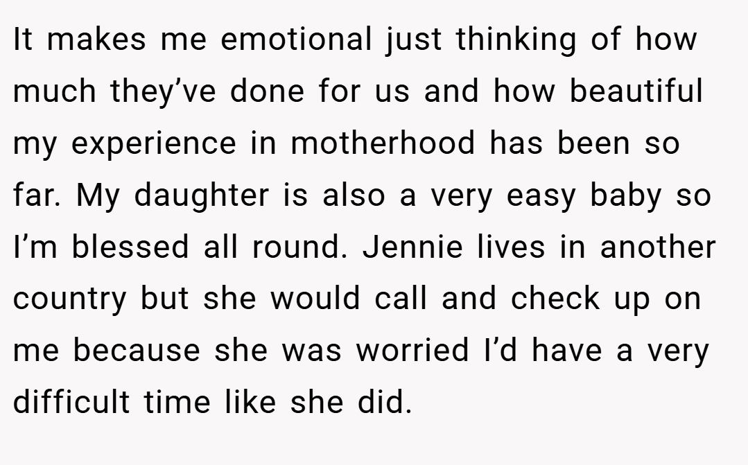 It makes me emotional just thinking of how much they’ve done for us and how beautiful my experience in motherhood has been so far. My daughter is also a very easy baby so I’m blessed all round. Jennie lives in another country but she would call and check up on me because she was worried I’d have a very difficult time like she did.