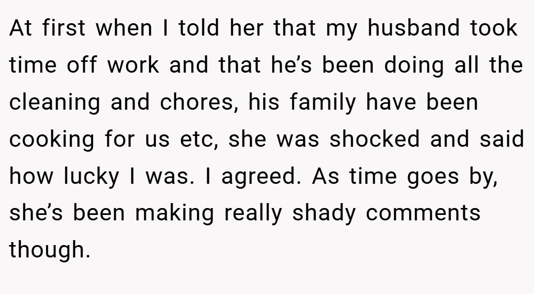 At first when I told her that my husband took time off work and that he’s been doing all the cleaning and chores, his family have been cooking for us etc, she was shocked and said how lucky I was. I agreed. As time goes by, she’s been making really shady comments though.