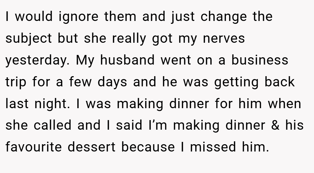 I would ignore them and just change the subject but she really got my nerves yesterday. My husband went on a business trip for a few days and he was getting back last night. I was making dinner for him when she called and I said I’m making dinner & his favourite dessert because I missed him.