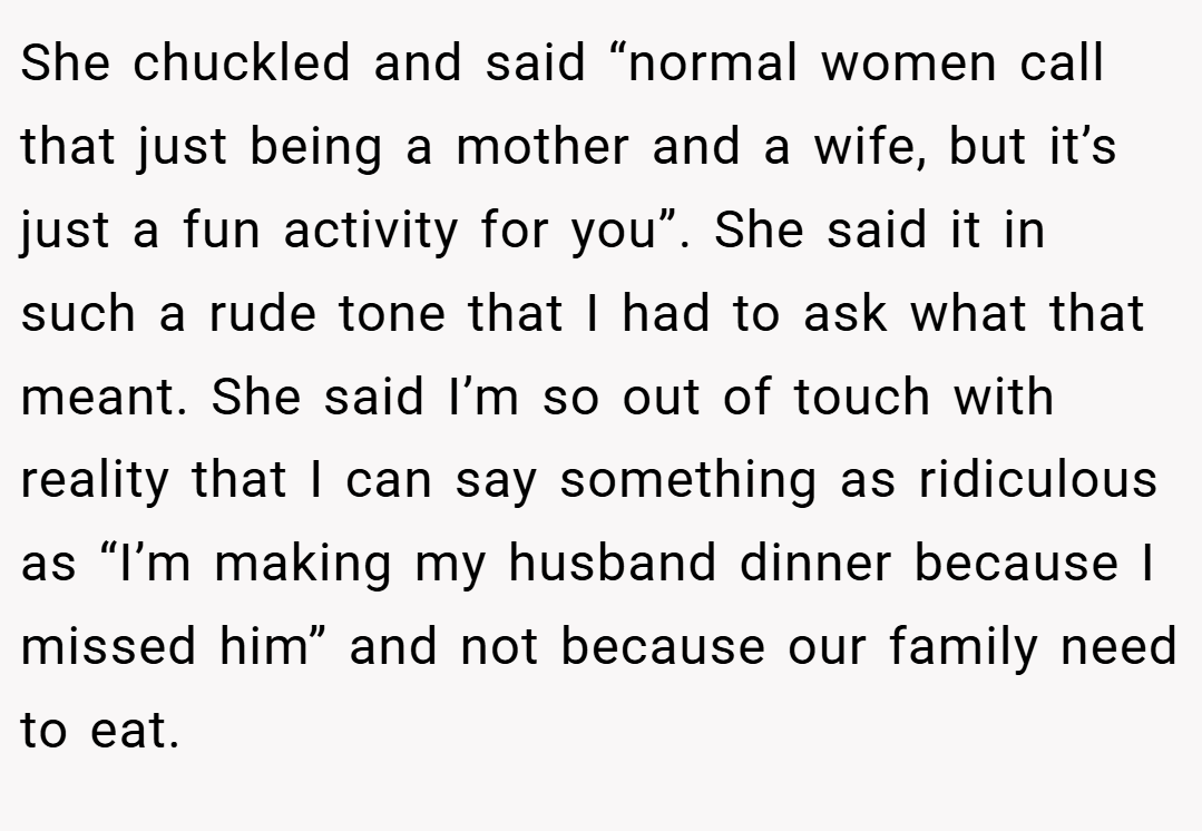 She chuckled and said “normal women call that just being a mother and a wife, but it’s just a fun activity for you”. She said it in such a rude tone that I had to ask what that meant. She said I’m so out of touch with reality that I can say something as ridiculous as “I’m making my husband dinner because I missed him” and not because our family need to eat.